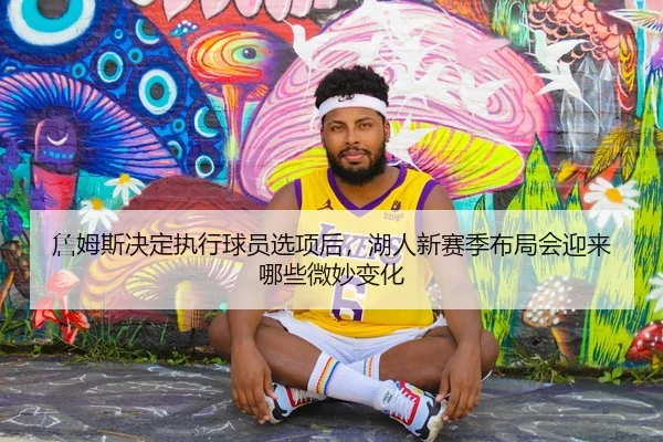詹姆斯决定执行球员选项后，湖人新赛季布局会迎来哪些微妙变化